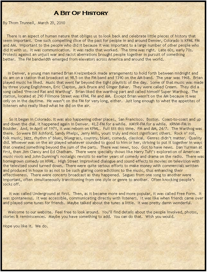 Text Box:                                                                           A Bit Of History By Thom Trunnell,  March 20, 2010    There is an aspect of human nature that obliges us to look back and celebrate little pieces of history that seem important.  One such compelling slice of the past for people in and around Denver, Colorado is KFML FM and AM.  Important to the people who did it because it was important to a large number of other people who did it with us.  It was communication.  It was radio that worked.  The time was right.  Late 60s, early 70s. Protests against an unjust war and racist aberrations brought people together in pursuit of something better.  The FM bandwidth emerged from elevators across America and around the world.      In Denver, a young man named Brian Kreizenbeck made arrangements to hold forth between midnight and six am on a station that broadcast at 98.5 on the FM band and 1390 on the AM band.  The year was 1968.  Brian played music he liked.  Music that went far beyond the tight playlists of the day.  Some of that music was made by three young Englishmen, Eric Clapton, Jack Bruce and Ginger Baker.  They were called Cream.  They did a song called Pressed Rat and Warthog.  Brian liked the warthog part and called himself Super Warthog.  The station, located at 290 Fillmore Street was KFML FM and AM.  Except Brian wasnt on the AM because it was only on in the daytime.  He wasnt on the FM for very long, either.  Just long enough to whet the appetites of listeners who really liked what he did on the air.         So it began in Colorado. It was also happening other places.  San Francisco.  Boston.  Coast-to-coast and up and down the dial. It happened again in Denver.  KLZ-FM for a while.  KMYR-FM for a while.  KRNW-FM in Boulder.  And, in April of 1971, it was reborn on KFML.  Full tilt this time.  FM and AM, 24/7.  The Warthog was there.  So were Bill Ashford, Sandy Phelps, Jerry Mills, yours truly and most significant others.  Rock n roll, folk music, jazz, rhythm n blues, bluegrass, country, blues, comedy, classical.  Genres didnt matter.  Quality did. Whoever was on the air played whatever sounded to good to him or her, striving to put it together in ways that created something beyond the sum of the parts.  There was news, too.  Got to have news.  Dan Yurman at first, then Jim Clancy and Ed Chatham.  There were specialty shows like Harry Tufts exploration of American music roots and John Dunnings nostalgic revisits to earlier years of comedy and drama on the radio.  There was homegrown comedy on KFML.  High Street improvised dialogue and sound effects to movies on television with the televised sound turned down.  There were quite serious efforts to make money with commercials written and produced in house so as not to be such glaring contradictions to the music, thus enhancing their effectiveness.  There were concerts broadcast as they happened.  Segues from one song to another were important, often simultaneously transitioning from one style or genre to another.  Often knocking peoples socks off.      It was called Underground at first.  Then, as it became more and more popular, it was called Free Form.  It was spontaneous.  It was accessible, communicating directly with listeners.  It was like when friends came over and played some tunes for friends.  Maybe talked about the tunes a little.  It was pretty damn wonderful.       Welcome to our website.  Feel free to look around.  Youll find details about the people involved, photos, stories & reminiscences.  Maybe you have something to add.  You can do that.  Wish you would.  Hope you like it.  We do. 