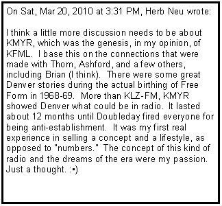 Text Box: On Sat, Mar 20, 2010 at 3:31 PM, Herb Neu wrote:I think a little more discussion needs to be about KMYR, which was the genesis, in my opinion, of KFML.  I base this on the connections that were made with Thom, Ashford, and a few others, including Brian (I think).  There were some great Denver stories during the actual birthing of Free Form in 1968-69.  More than KLZ-FM, KMYR showed Denver what could be in radio.  It lasted about 12 months until Doubleday fired everyone for being anti-establishment.  It was my first real experience in selling a concept and a lifestyle, as opposed to "numbers."  The concept of this kind of radio and the dreams of the era were my passion.Just a thought. :)
